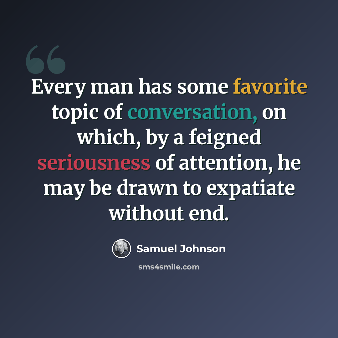 “Every man has some favorite topic of conversation, on which, by a feigned seriousness of attention, he may be drawn to expatiate without end.” quote by Samuel Johnson