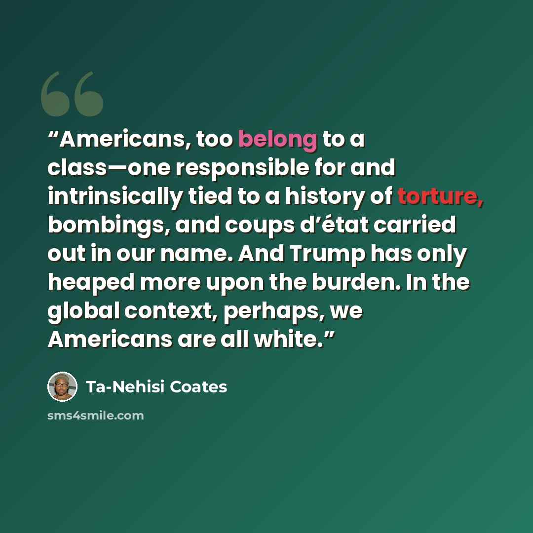 “Americans, too belong to a class—one responsible for and intrinsically tied to a history of torture, bombings, and coups d’état carried out in our name. And Trump has only heaped more upon the burden. In the global context, perhaps, we Americans are all white.” quote by Ta-Nehisi Coates