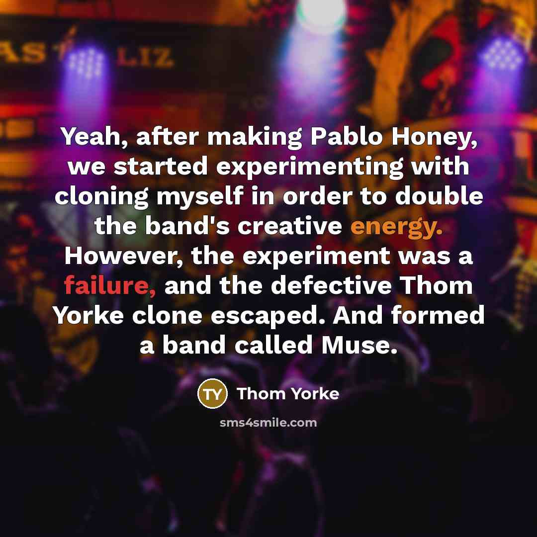 “Yeah, after making Pablo Honey, we started experimenting with cloning myself in order to double the band's creative energy. However, the experiment was a failure, and the defective Thom Yorke clone escaped. And formed a band called Muse.” quote by Thom Yorke