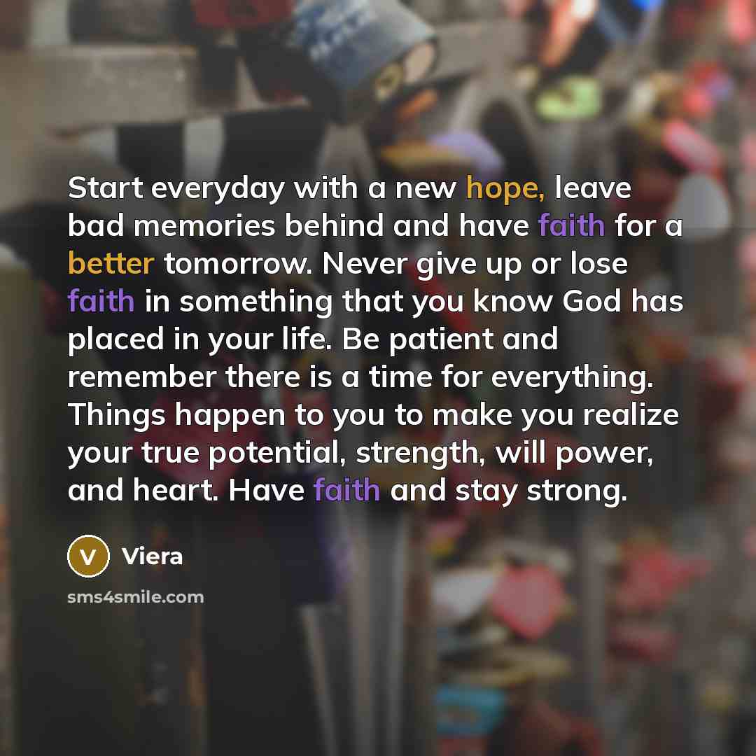 “Start everyday with a new hope, leave bad memories behind and have faith for a better tomorrow. Never give up or lose faith in something that you know God has placed in your life. Be patient and remember there is a time for everything. Things happen to you to make you realize your true potential…” quote by Viera