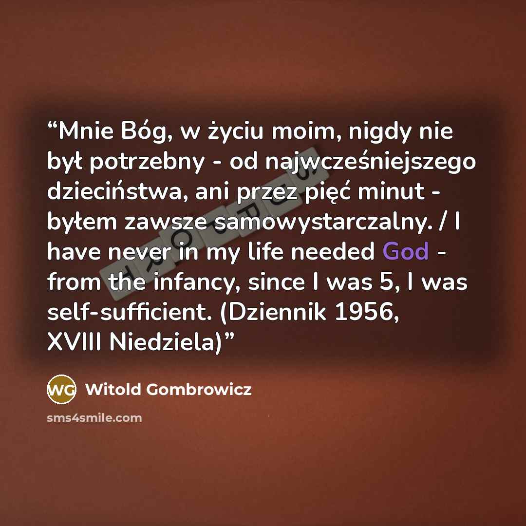 “Mnie Bóg, w życiu moim, nigdy nie był potrzebny - od najwcześniejszego dzieciństwa, ani przez pięć minut - byłem zawsze samowystarczalny. / I have never in my life needed God - from the infancy, since I was 5, I was self-sufficient. (Dziennik 1956, XVIII Niedziela)” quote by Witold Gombrowicz