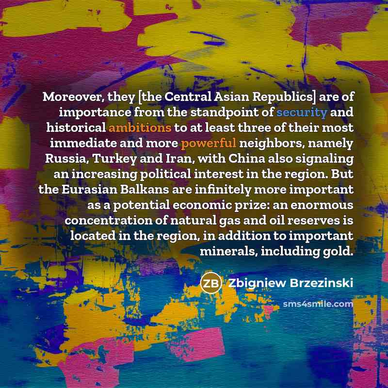 “Moreover, they [the Central Asian Republics] are of importance from the standpoint of security and historical ambitions to at least three of their most immediate and more powerful neighbors, namely Russia, Turkey and Iran, with China also signaling an increasing political interest in the region…” quote by Zbigniew Brzezinski