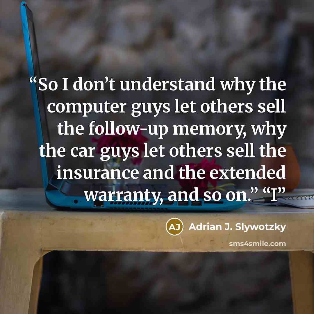 “So I don’t understand why the computer guys let others sell the follow-up memory, why the car guys let others sell the insurance and the extended warranty, and so on.” “I” quote by Adrian J. Slywotzky