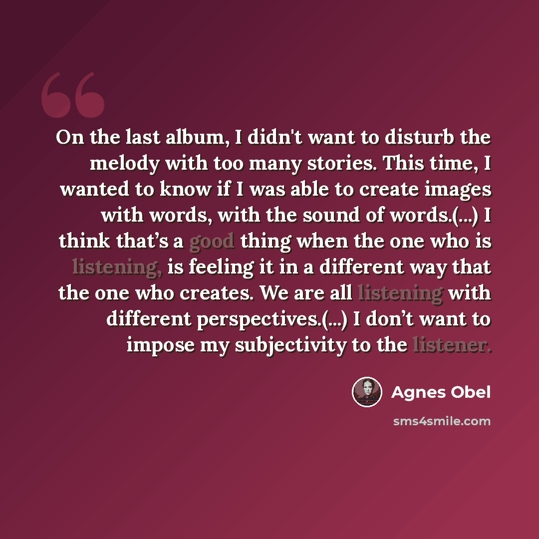 “On the last album, I didn't want to disturb the melody with too many stories. This time, I wanted to know if I was able to create images with words, with the sound of words.(...) I think that’s a good thing when the one who is listening, is feeling it in a different way that the one who creates…” quote by Agnes Obel