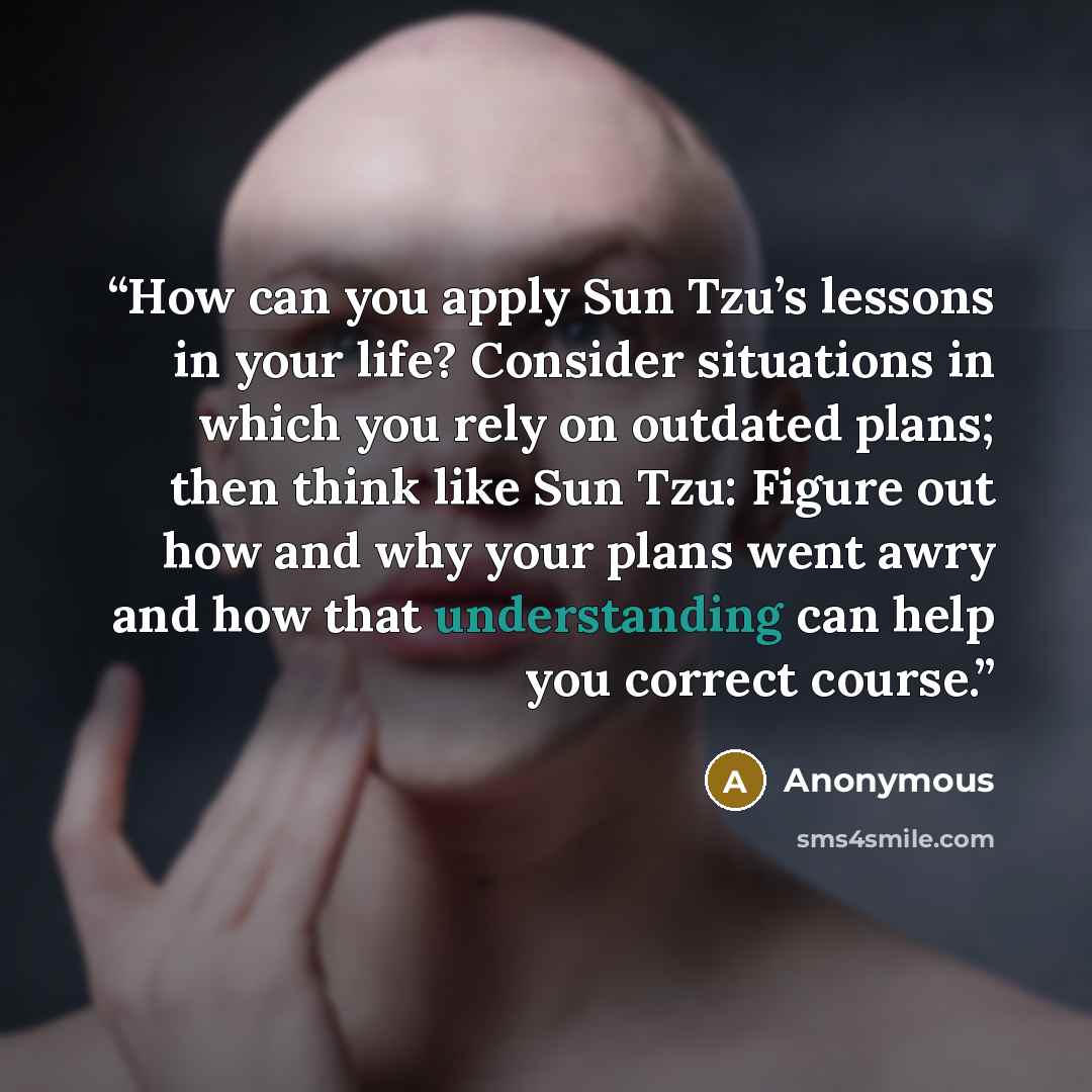 “How can you apply Sun Tzu’s lessons in your life? Consider situations in which you rely on outdated plans; then think like Sun Tzu: Figure out how and why your plans went awry and how that understanding can help you correct course.” quote by Anonymous