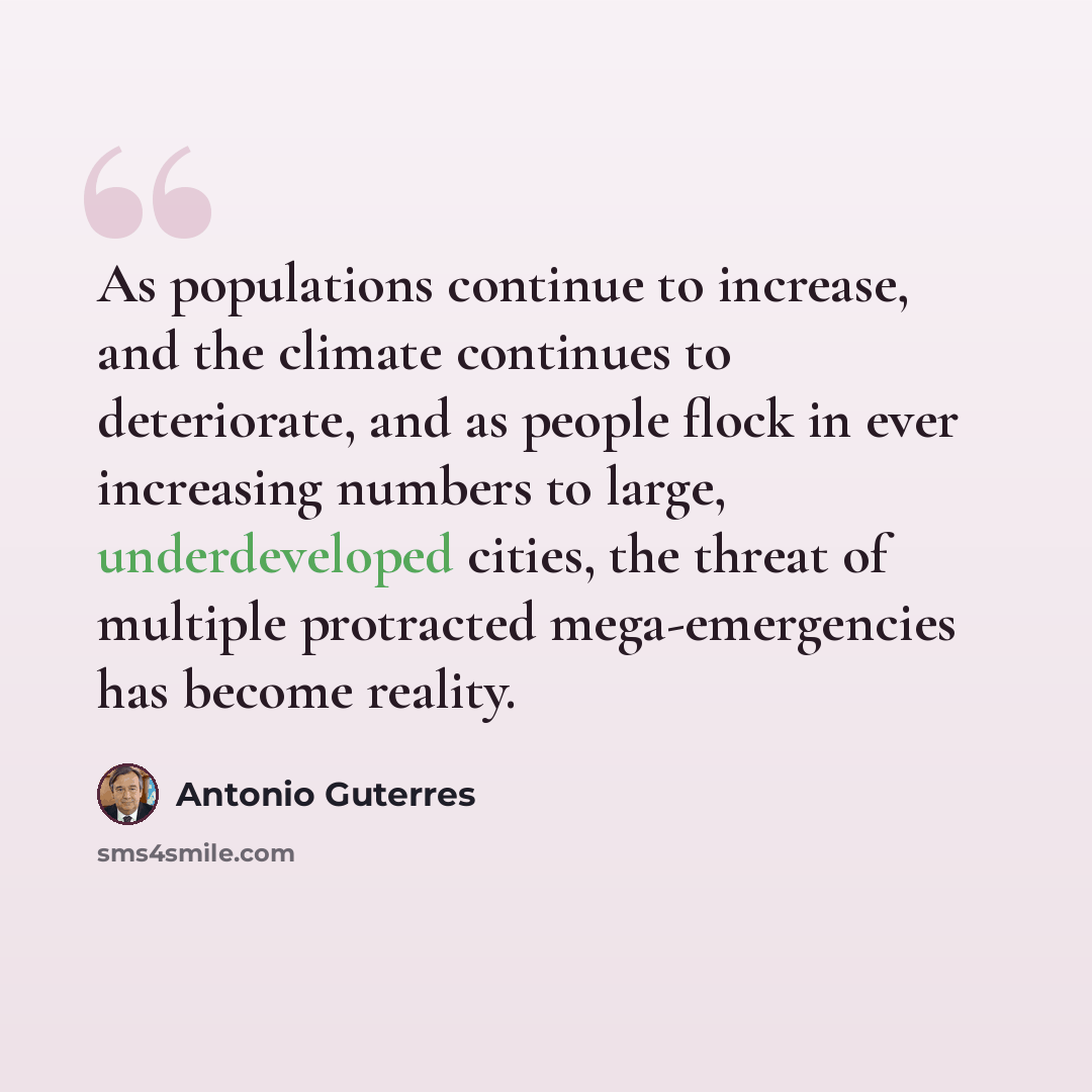 “As populations continue to increase, and the climate continues to deteriorate, and as people flock in ever increasing numbers to large, underdeveloped cities, the threat of multiple protracted mega-emergencies has become reality.” quote by Antonio Guterres