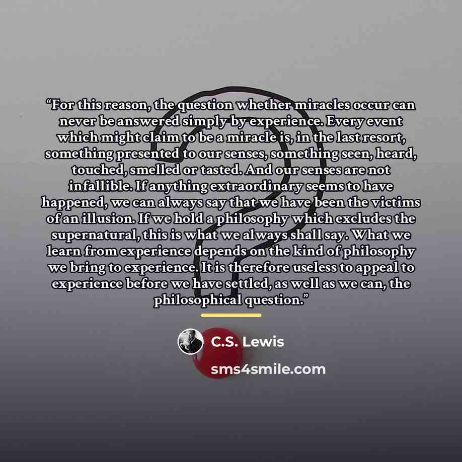 “For this reason, the question whether miracles occur can never be answered simply by experience. Every event which might claim to be a miracle is, in the last resort, something presented to our senses, something seen, heard, touched, smelled or tasted. And our senses are not infallible. If…” quote by C.S. Lewis