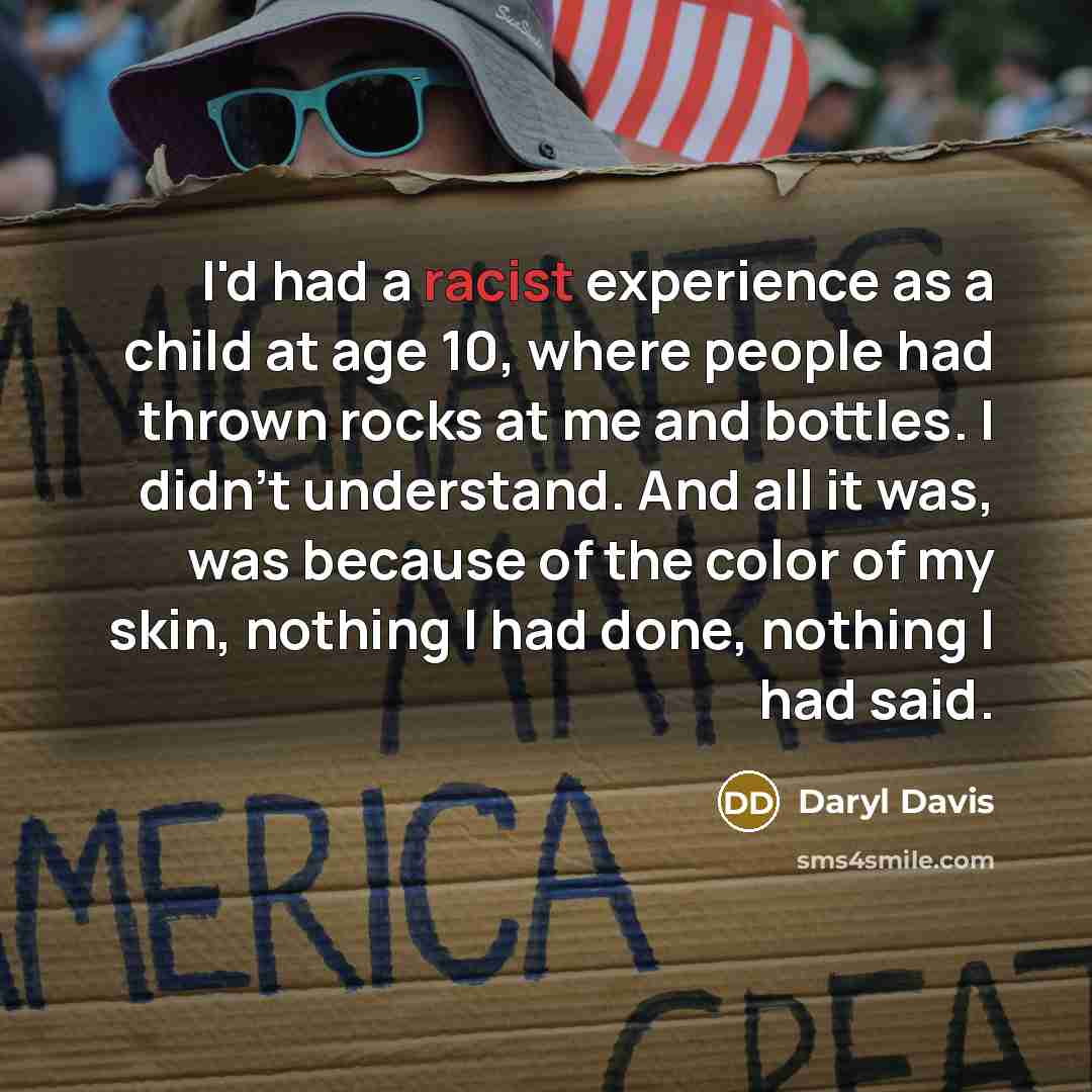 “I'd had a racist experience as a child at age 10, where people had thrown rocks at me and bottles. I didn't understand. And all it was, was because of the color of my skin, nothing I had done, nothing I had said.” quote by Daryl Davis