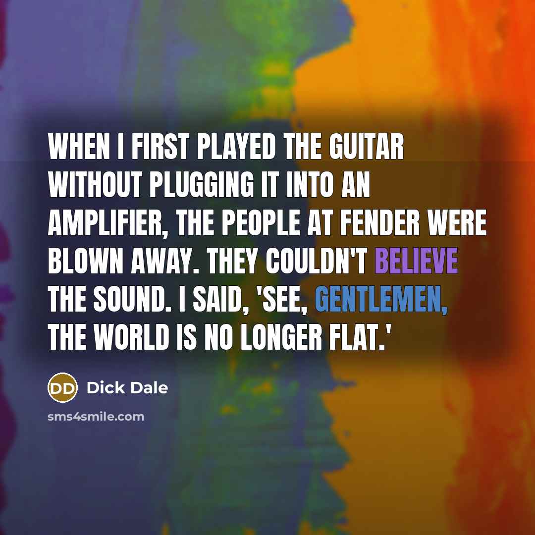“When I first played the guitar without plugging it into an amplifier, the people at Fender were blown away. They couldn't believe the sound. I said, 'See, gentlemen, the world is no longer flat.'” quote by Dick Dale