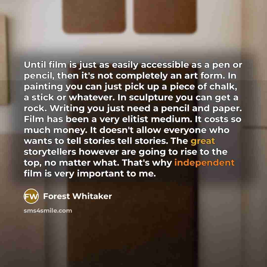 “Until film is just as easily accessible as a pen or pencil, then it's not completely an art form. In painting you can just pick up a piece of chalk, a stick or whatever. In sculpture you can get a rock. Writing you just need a pencil and paper. Film has been a very elitist medium. It costs so much…” quote by Forest Whitaker