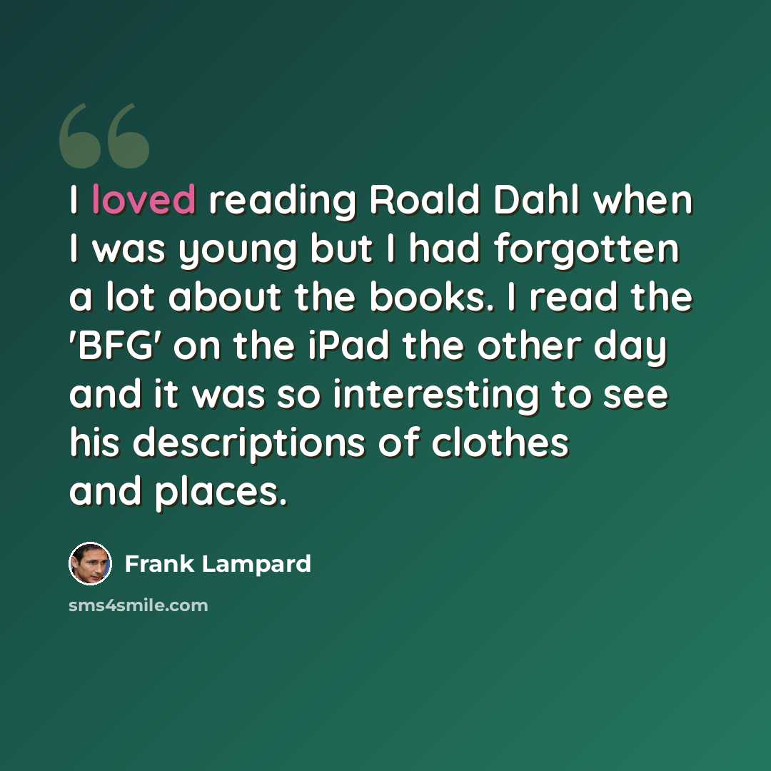 “I loved reading Roald Dahl when I was young but I had forgotten a lot about the books. I read the 'BFG' on the iPad the other day and it was so interesting to see his descriptions of clothes and places.” quote by Frank Lampard