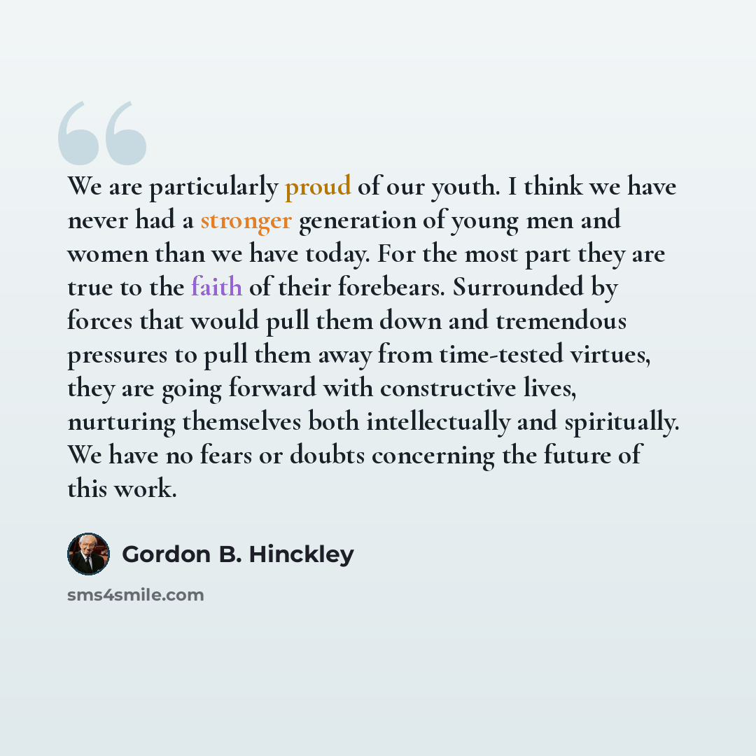 “We are particularly proud of our youth. I think we have never had a stronger generation of young men and women than we have today. For the most part they are true to the faith of their forebears. Surrounded by forces that would pull them down and tremendous pressures to pull them away from…” quote by Gordon B. Hinckley