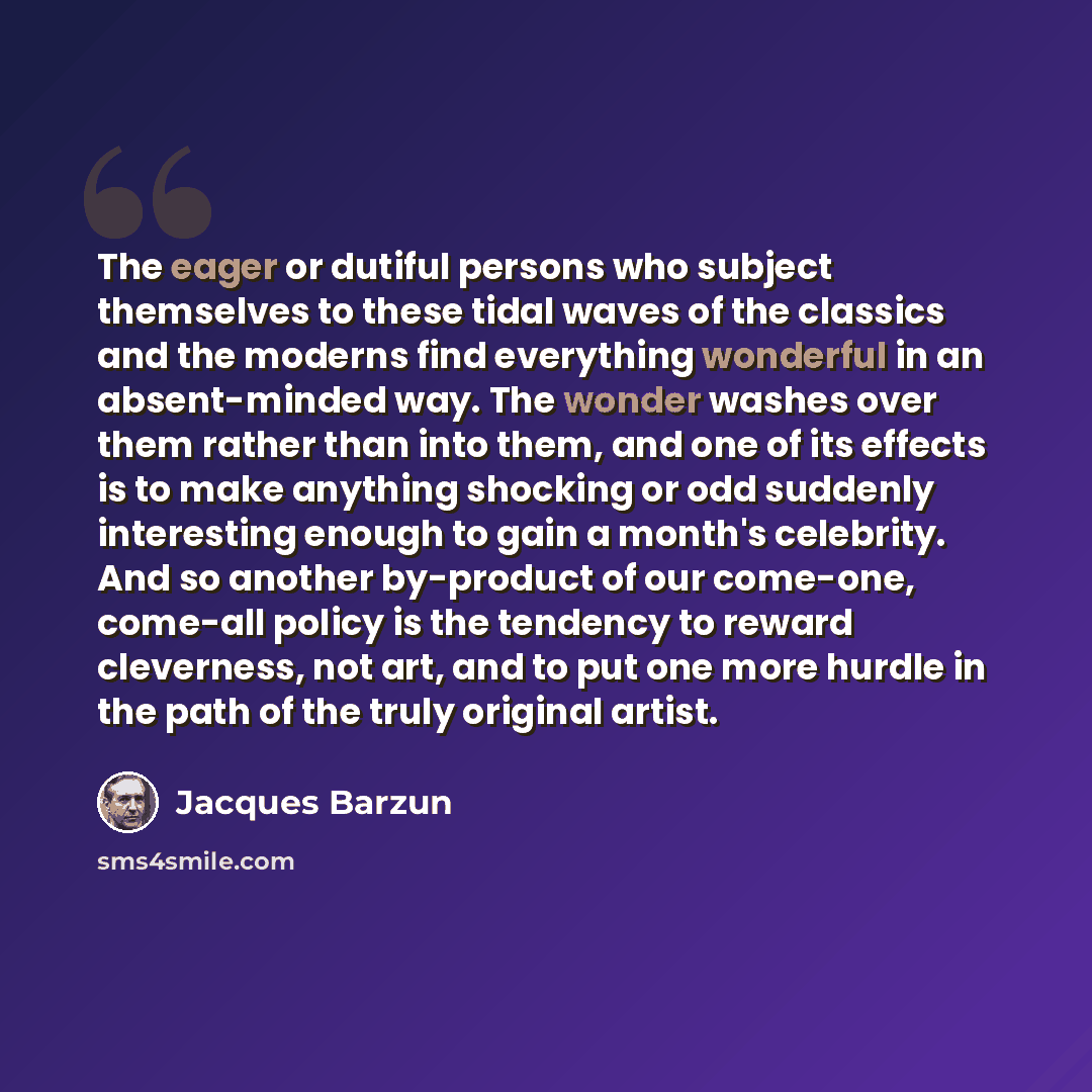 “The eager or dutiful persons who subject themselves to these tidal waves of the classics and the moderns find everything wonderful in an absent-minded way. The wonder washes over them rather than into them, and one of its effects is to make anything shocking or odd suddenly interesting enough to…” quote by Jacques Barzun