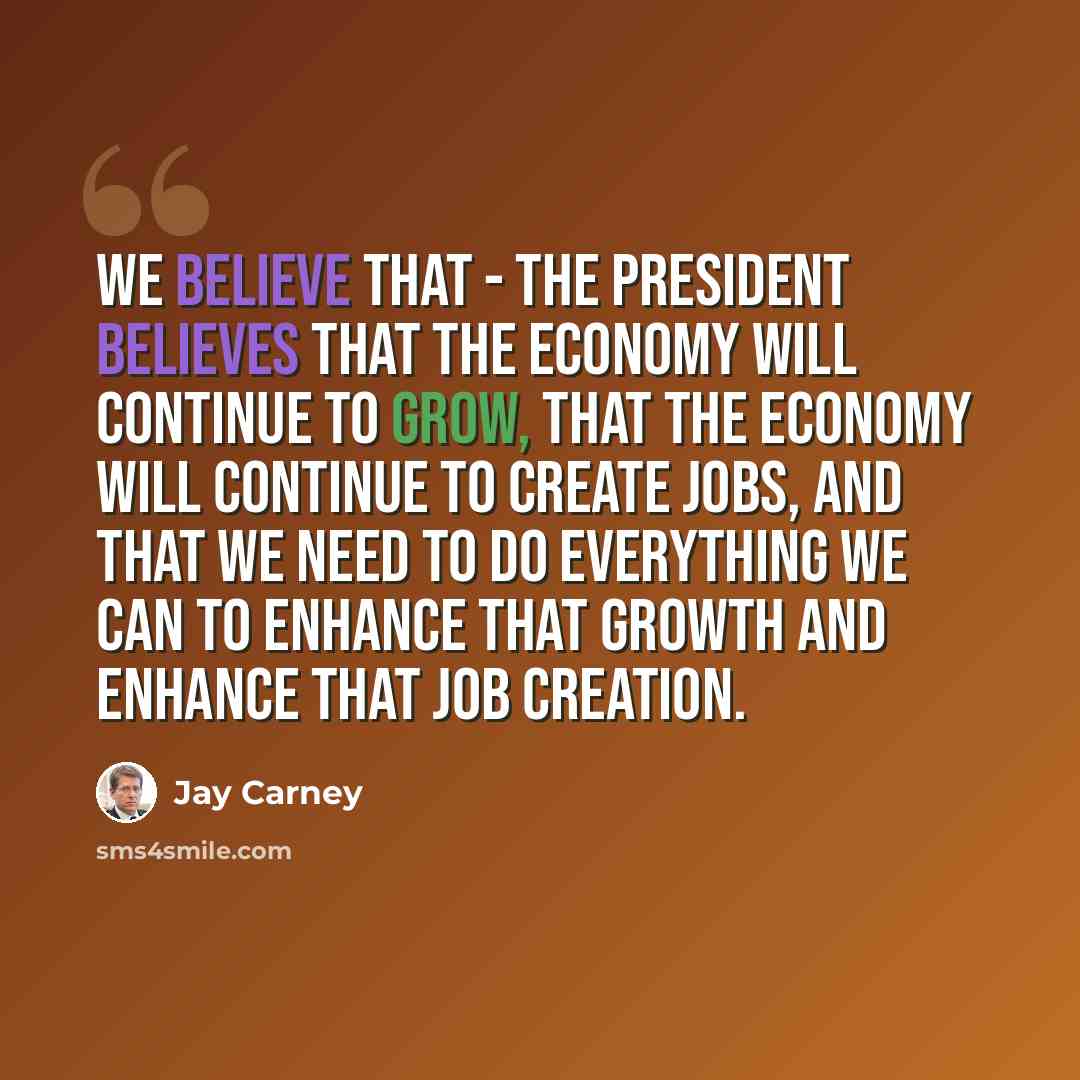 “We believe that - the President believes that the economy will continue to grow, that the economy will continue to create jobs, and that we need to do everything we can to enhance that growth and enhance that job creation.” quote by Jay Carney
