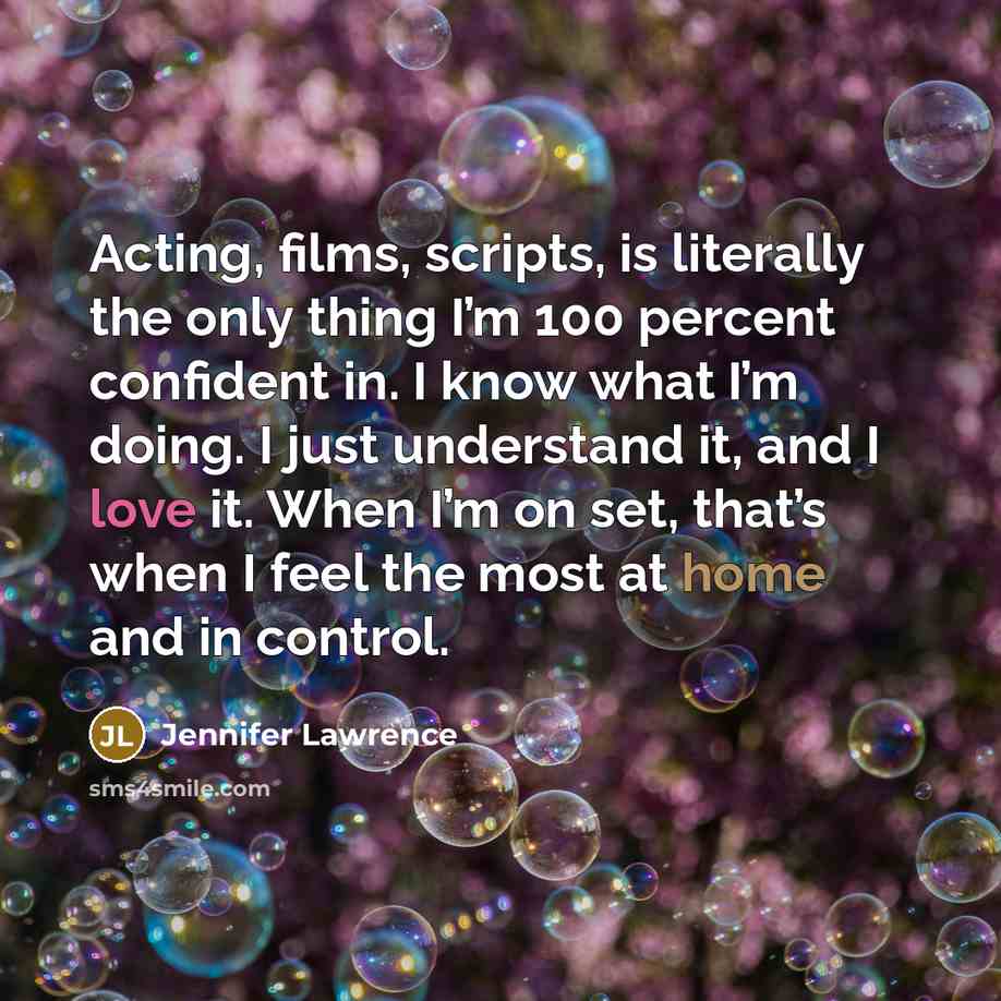 “Acting, films, scripts, is literally the only thing I’m 100 percent confident in. I know what I’m doing. I just understand it, and I love it. When I’m on set, that’s when I feel the most at home and in control.” quote by Jennifer Lawrence