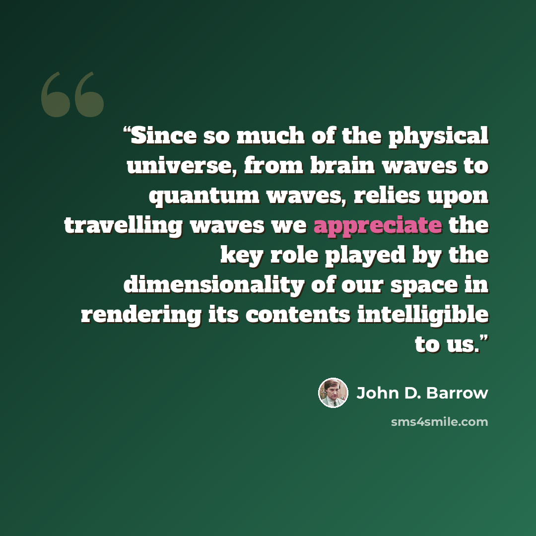 “Since so much of the physical universe, from brain waves to quantum waves, relies upon travelling waves we appreciate the key role played by the dimensionality of our space in rendering its contents intelligible to us.” quote by John D. Barrow