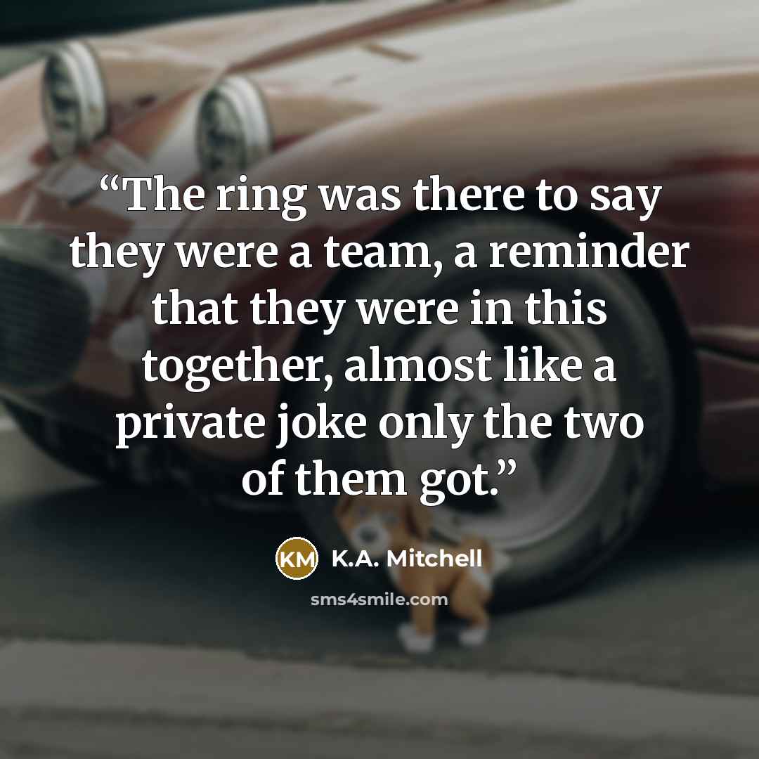 “The ring was there to say they were a team, a reminder that they were in this together, almost like a private joke only the two of them got.” quote by K.A. Mitchell