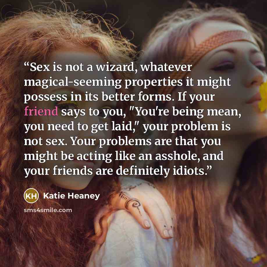 “Sex is not a wizard, whatever magical-seeming properties it might possess in its better forms. If your friend says to you, "You're being mean, you need to get laid," your problem is not sex. Your problems are that you might be acting like an asshole, and your friends are definitely idiots.” quote by Katie Heaney
