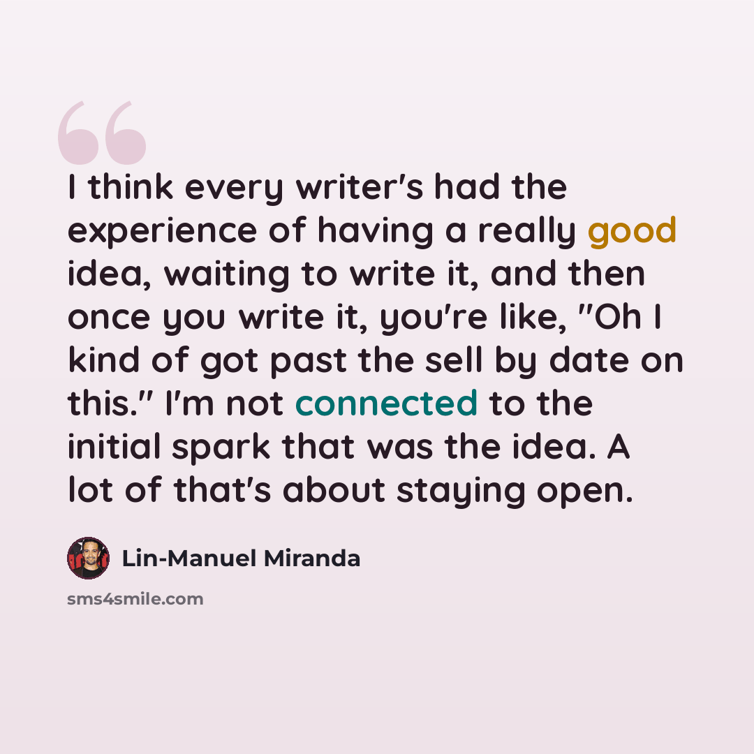 “I think every writer's had the experience of having a really good idea, waiting to write it, and then once you write it, you're like, "Oh I kind of got past the sell by date on this." I'm not connected to the initial spark that was the idea. A lot of that's about staying open.” quote by Lin-Manuel Miranda