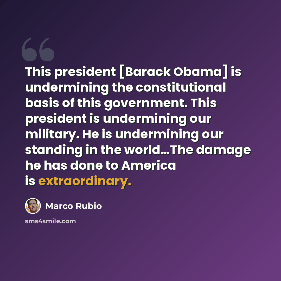 “This president [Barack Obama] is undermining the constitutional basis of this government. This president is undermining our military. He is undermining our standing in the world…The damage he has done to America is extraordinary.” quote by Marco Rubio