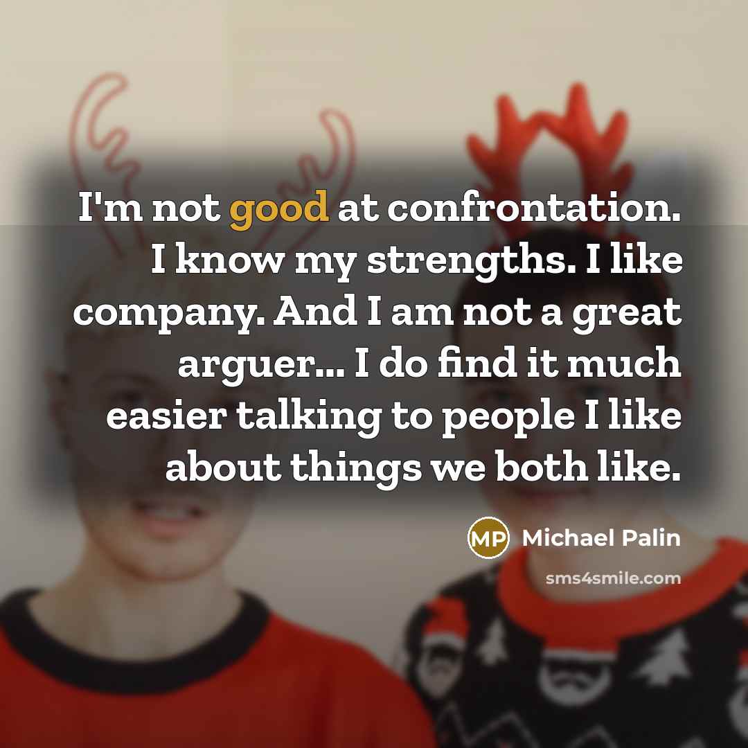 “I'm not good at confrontation. I know my strengths. I like company. And I am not a great arguer... I do find it much easier talking to people I like about things we both like.” quote by Michael Palin