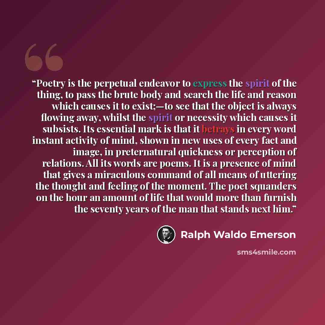 “Poetry is the perpetual endeavor to express the spirit of the thing, to pass the brute body and search the life and reason which causes it to exist;—to see that the object is always flowing away, whilst the spirit or necessity which causes it subsists. Its essential mark is that it betrays in…” quote by Ralph Waldo Emerson