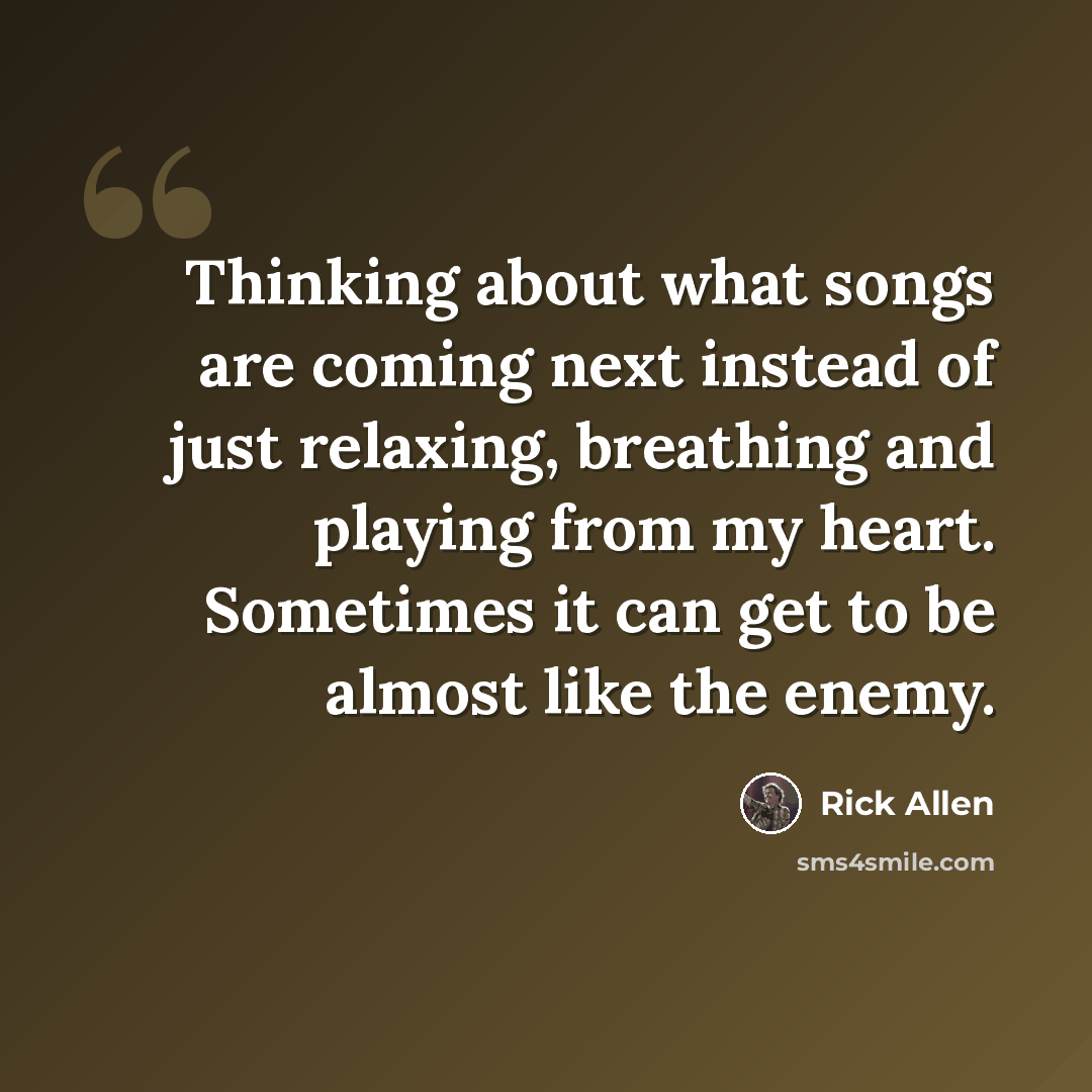 “Thinking about what songs are coming next instead of just relaxing, breathing and playing from my heart. Sometimes it can get to be almost like the enemy.” quote by Rick Allen