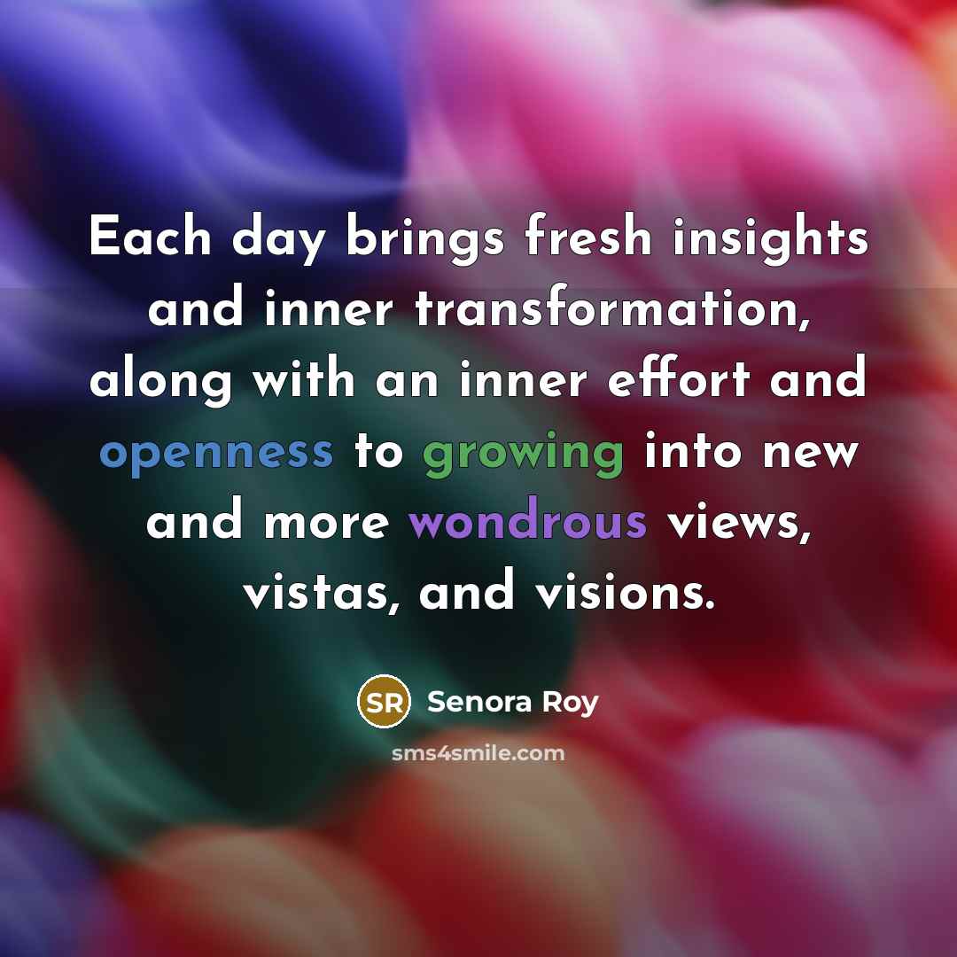 “Each day brings fresh insights and inner transformation, along with an inner effort and openness to growing into new and more wondrous views, vistas, and visions.” quote by Senora Roy