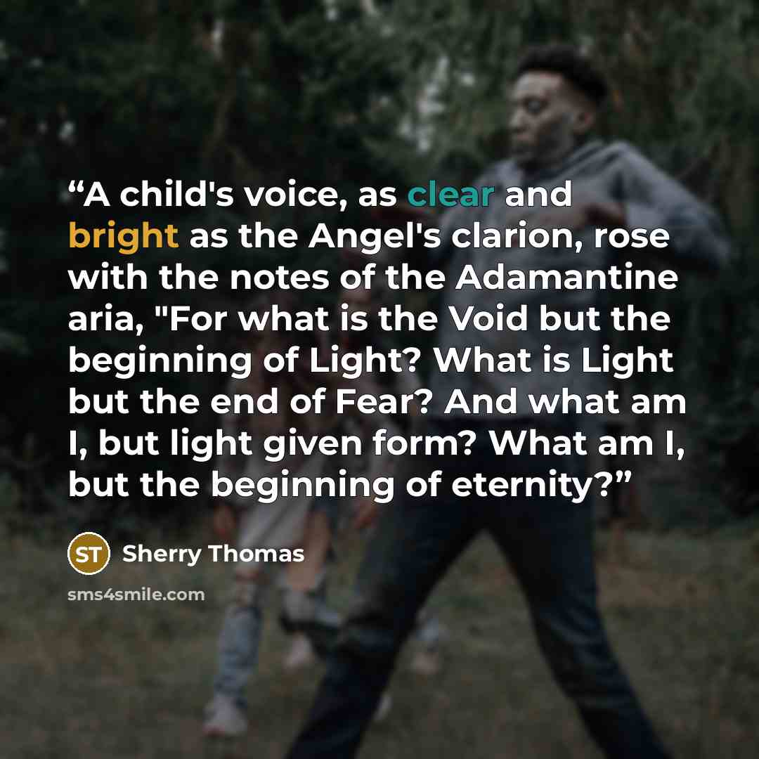“A child's voice, as clear and bright as the Angel's clarion, rose with the notes of the Adamantine aria, "For what is the Void but the beginning of Light? What is Light but the end of Fear? And what am I, but light given form? What am I, but the beginning of eternity?” quote by Sherry Thomas
