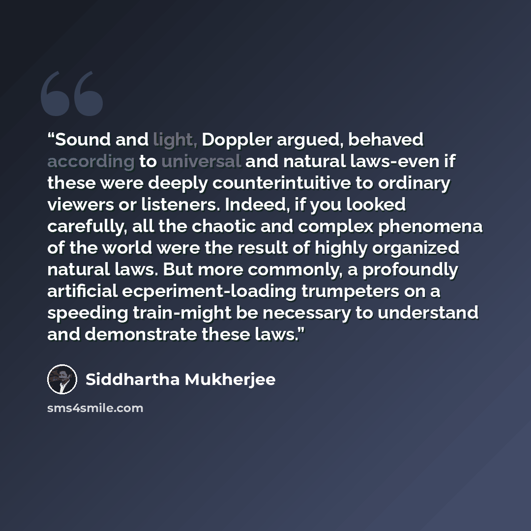“Sound and light, Doppler argued, behaved according to universal and natural laws-even if these were deeply counterintuitive to ordinary viewers or listeners. Indeed, if you looked carefully, all the chaotic and complex phenomena of the world were the result of highly organized natural laws. But…” quote by Siddhartha Mukherjee