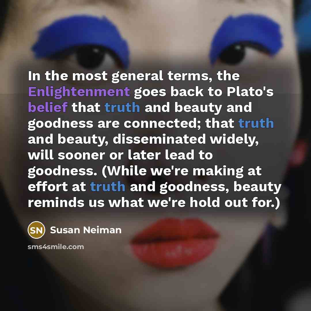 “In the most general terms, the Enlightenment goes back to Plato's belief that truth and beauty and goodness are connected; that truth and beauty, disseminated widely, will sooner or later lead to goodness. (While we're making at effort at truth and goodness, beauty reminds us what we're hold out…” quote by Susan Neiman