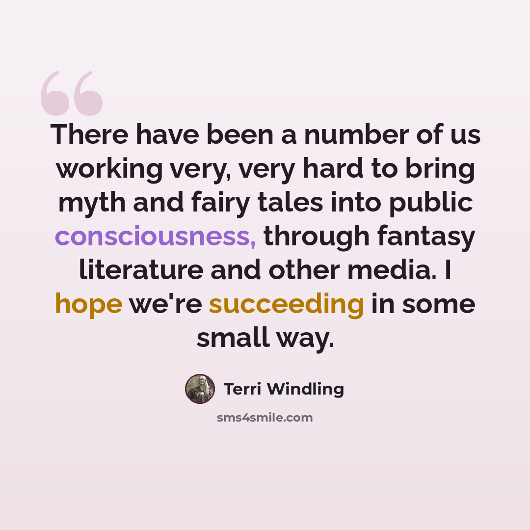 “There have been a number of us working very, very hard to bring myth and fairy tales into public consciousness, through fantasy literature and other media. I hope we're succeeding in some small way.” quote by Terri Windling