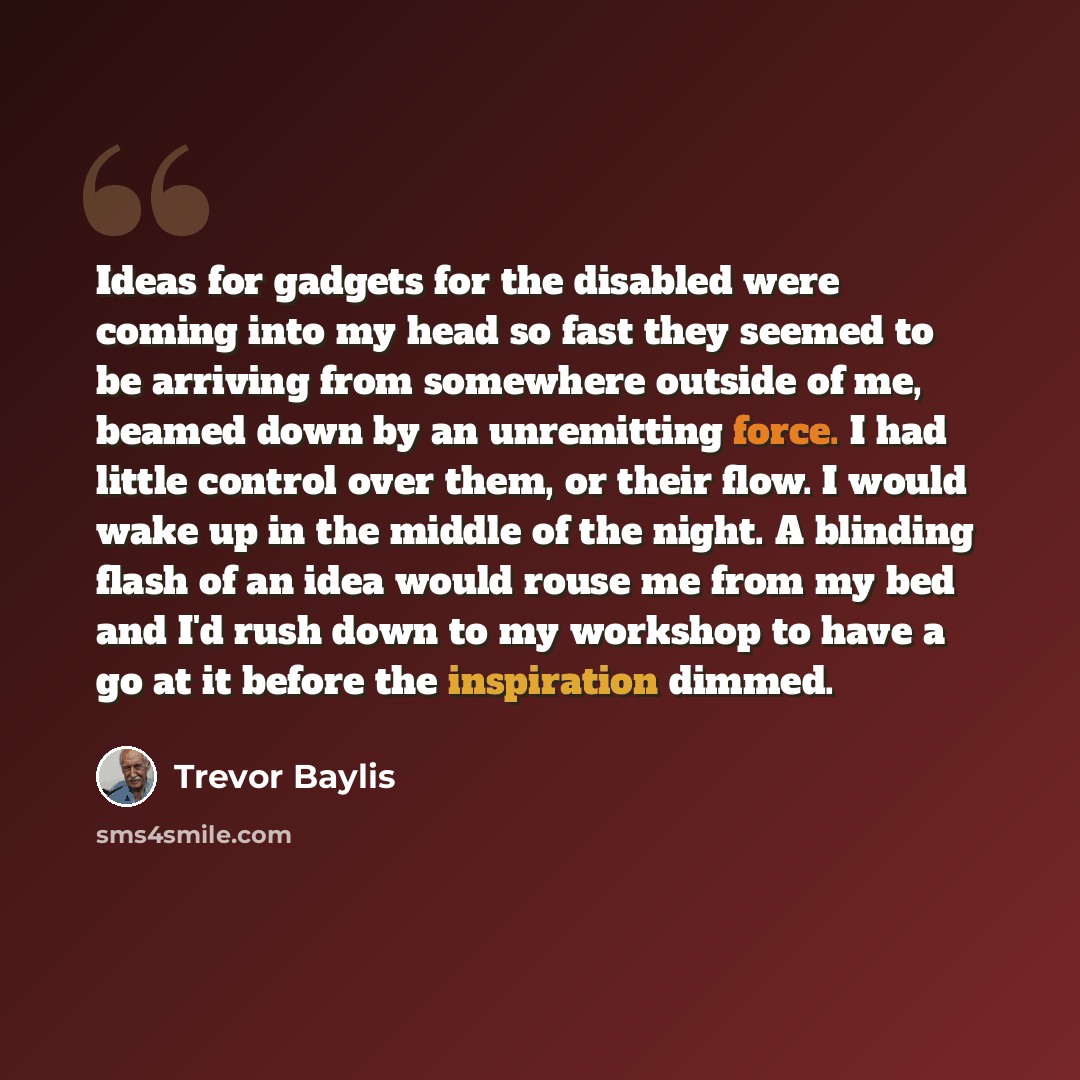 “Ideas for gadgets for the disabled were coming into my head so fast they seemed to be arriving from somewhere outside of me, beamed down by an unremitting force. I had little control over them, or their flow. I would wake up in the middle of the night. A blinding flash of an idea would rouse me…” quote by Trevor Baylis