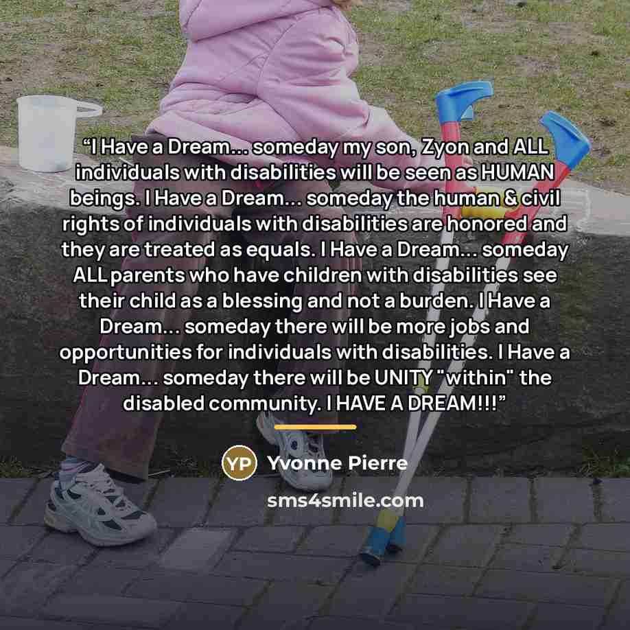 “I Have a Dream... someday my son, Zyon and ALL individuals with disabilities will be seen as HUMAN beings. I Have a Dream... someday the human & civil rights of individuals with disabilities are honored and they are treated as equals. I Have a Dream... someday ALL parents who have children with…” quote by Yvonne Pierre