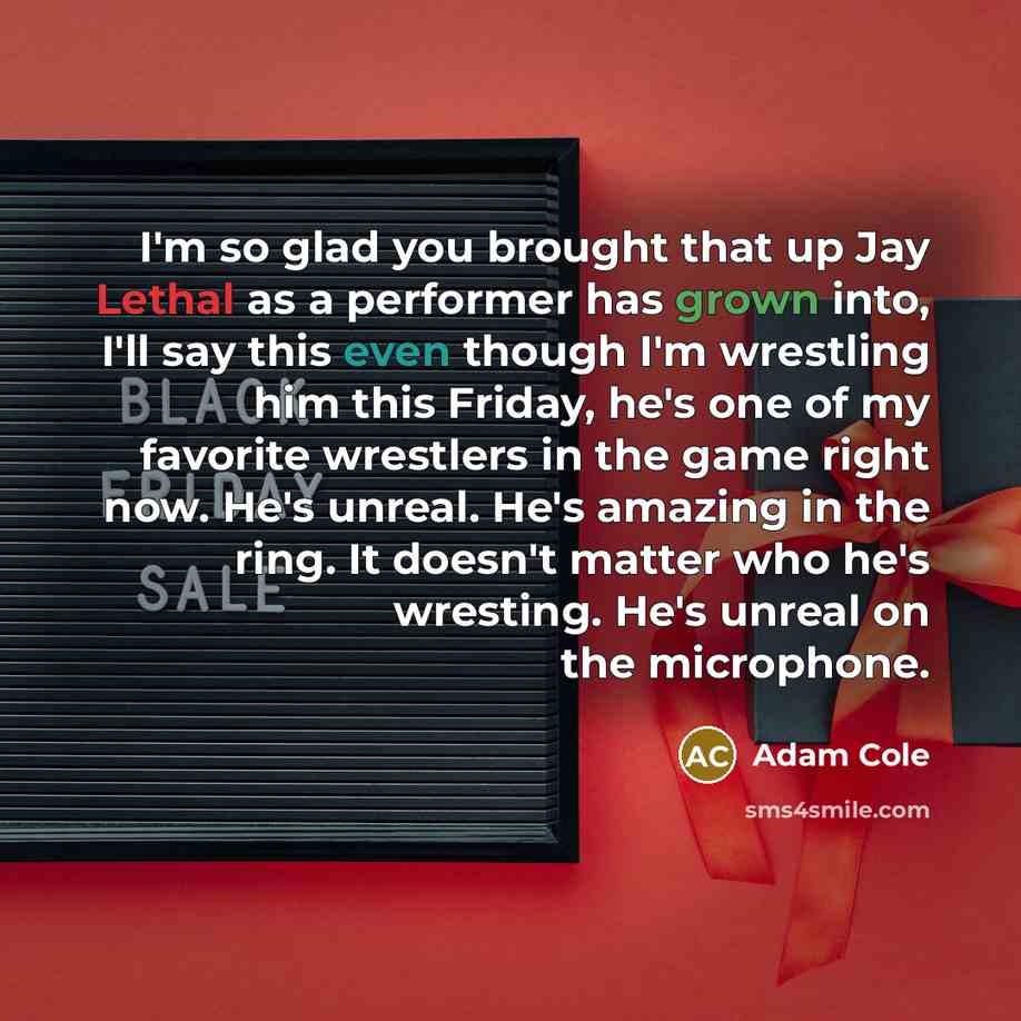“I'm so glad you brought that up Jay Lethal as a performer has grown into, I'll say this even though I'm wrestling him this Friday, he's one of my favorite wrestlers in the game right now. He's unreal. He's amazing in the ring. It doesn't matter who he's wresting. He's unreal on the microphone.” quote by Adam Cole