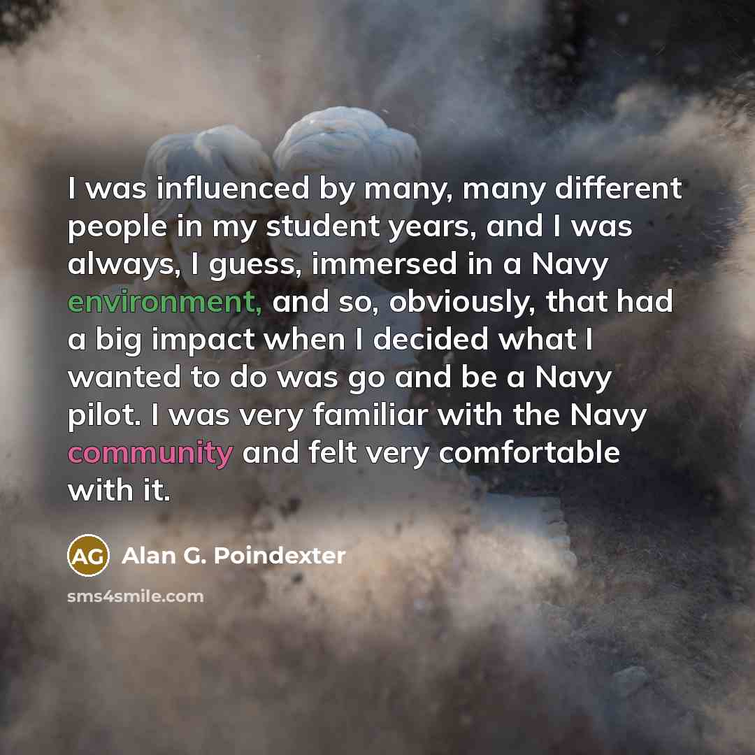 “I was influenced by many, many different people in my student years, and I was always, I guess, immersed in a Navy environment, and so, obviously, that had a big impact when I decided what I wanted to do was go and be a Navy pilot. I was very familiar with the Navy community and felt very…” quote by Alan G. Poindexter