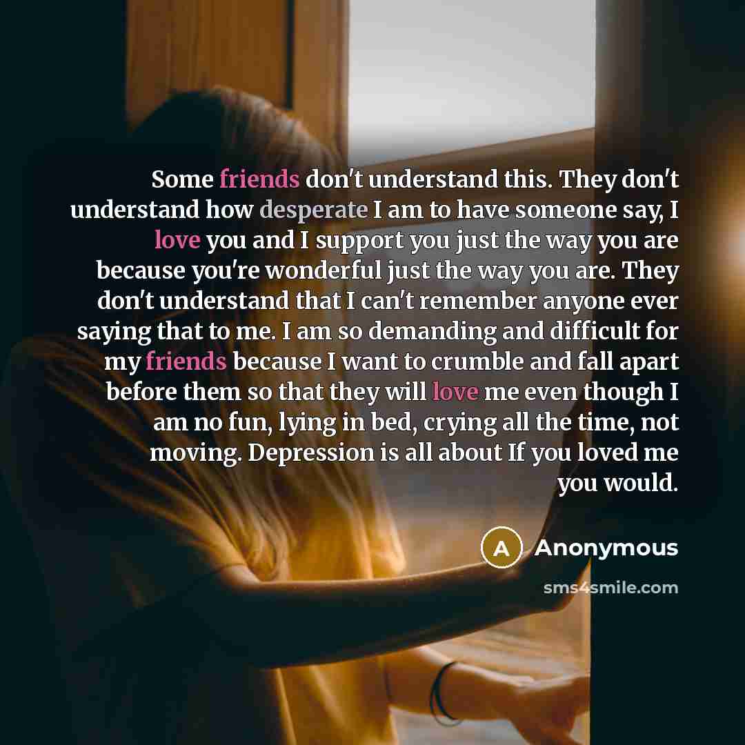 “Some friends don't understand this. They don't understand how desperate I am to have someone say, I love you and I support you just the way you are because you're wonderful just the way you are. They don't understand that I can't remember anyone ever saying that to me. I am so demanding and…” quote by Anonymous