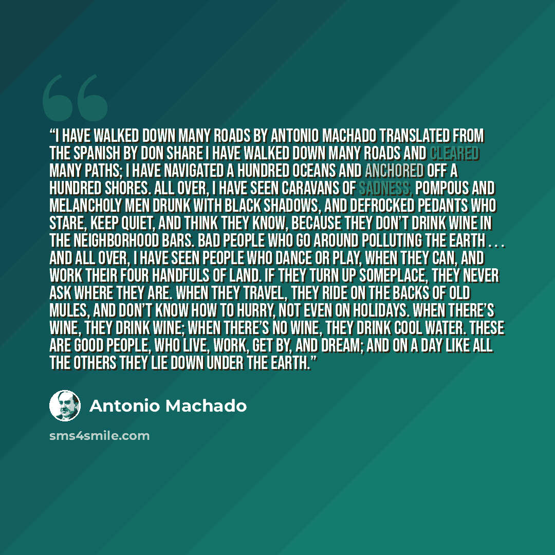 “I Have Walked Down Many Roads by Antonio Machado translated from the Spanish by Don Share I have walked down many roads and cleared many paths; I have navigated a hundred oceans and anchored off a hundred shores. All over, I have seen caravans of sadness, pompous and melancholy men drunk with…” quote by Antonio Machado