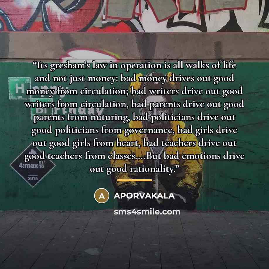 “Its gresham's law in operation is all walks of life and not just money: bad money drives out good money from circulation; bad writers drive out good writers from circulation, bad parents drive out good parents from nuturing, bad politicians drive out good politicians from governance, bad girls…” quote by APORVAKALA