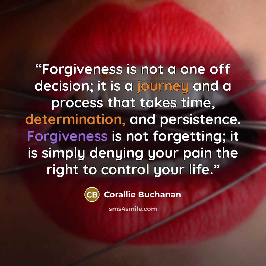 “Forgiveness is not a one off decision; it is a journey and a process that takes time, determination, and persistence. Forgiveness is not forgetting; it is simply denying your pain the right to control your life.” quote by Corallie Buchanan