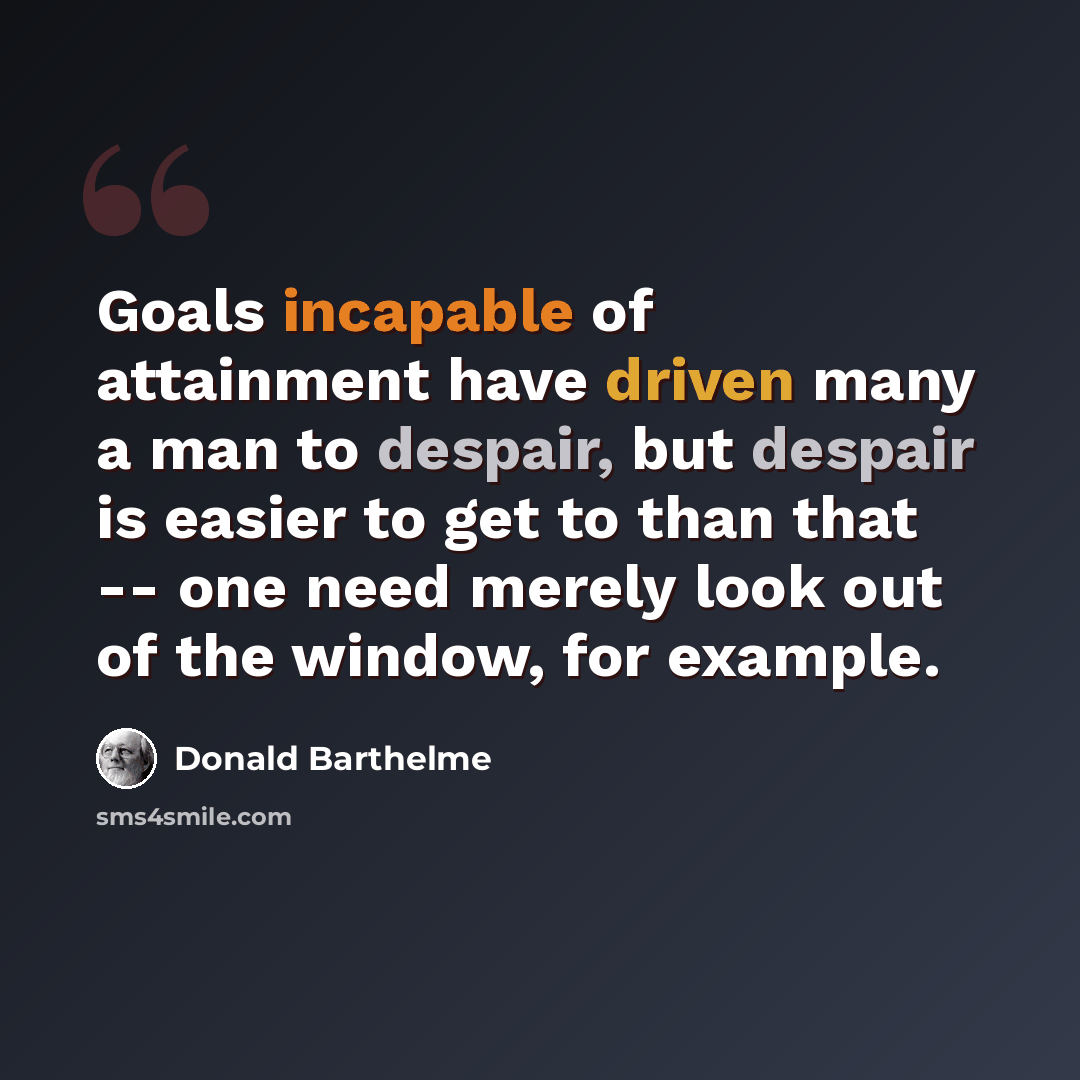 “Goals incapable of attainment have driven many a man to despair, but despair is easier to get to than that -- one need merely look out of the window, for example.” quote by Donald Barthelme