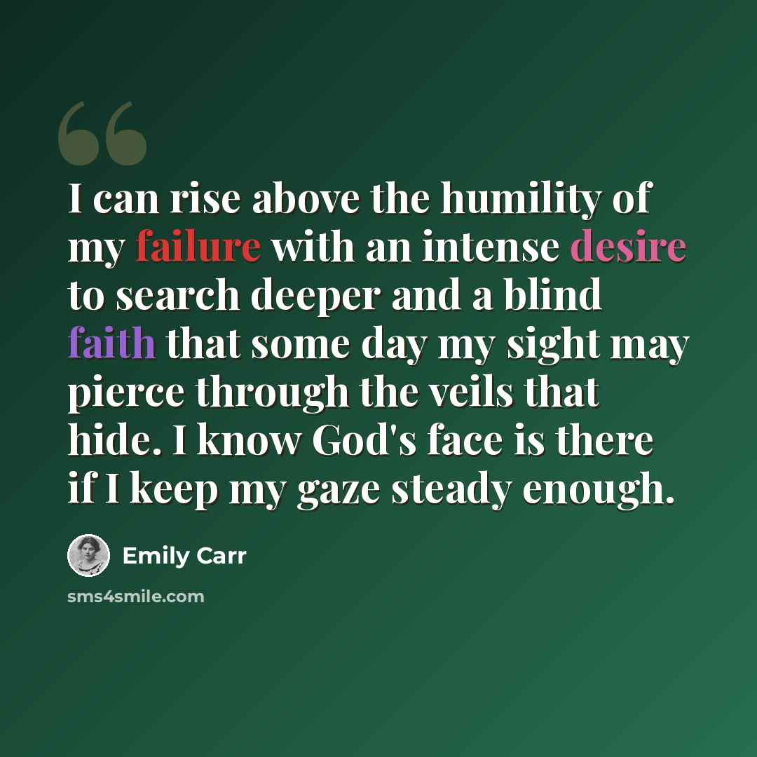 “I can rise above the humility of my failure with an intense desire to search deeper and a blind faith that some day my sight may pierce through the veils that hide. I know God's face is there if I keep my gaze steady enough.” quote by Emily Carr