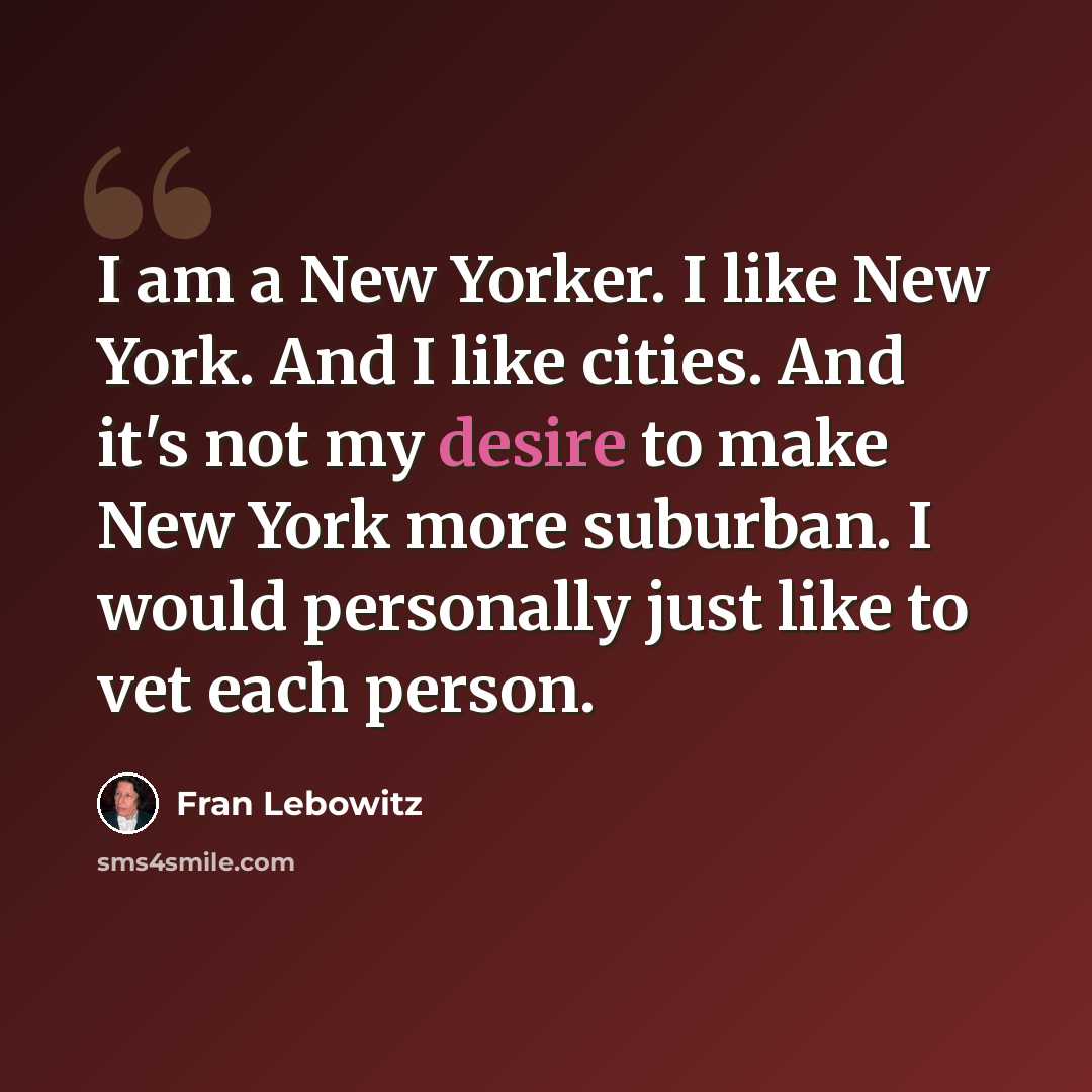 “I am a New Yorker. I like New York. And I like cities. And it's not my desire to make New York more suburban. I would personally just like to vet each person.” quote by Fran Lebowitz