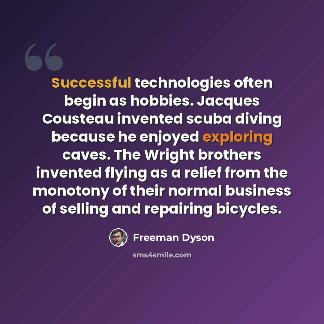 “Successful technologies often begin as hobbies. Jacques Cousteau invented scuba diving because he enjoyed exploring caves. The Wright brothers invented flying as a relief from the monotony of their normal business of selling and repairing bicycles.” quote by Freeman Dyson