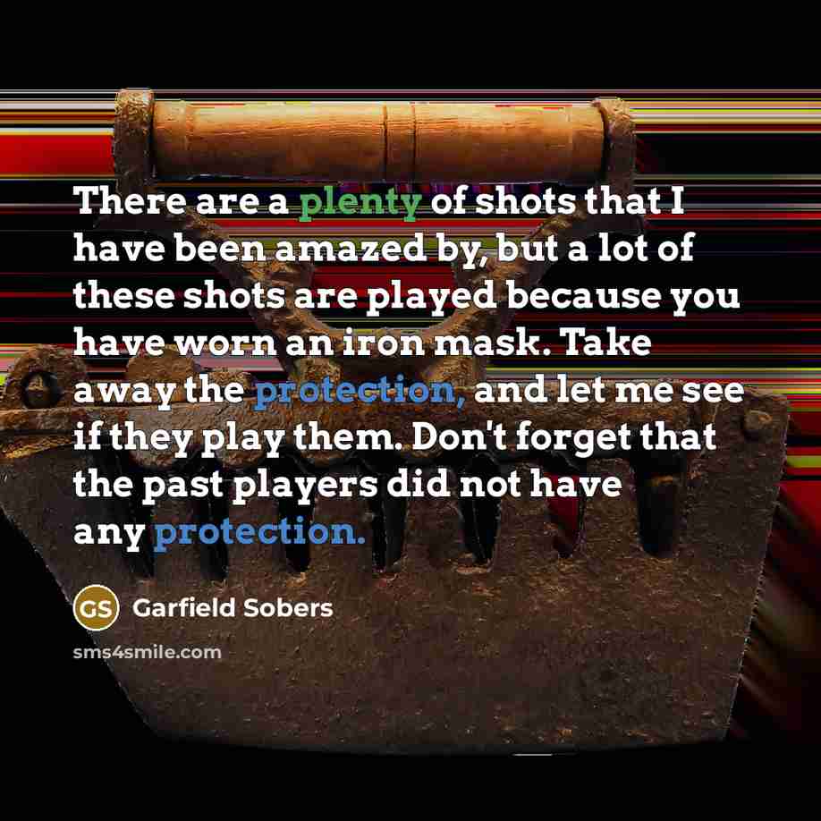 “There are a plenty of shots that I have been amazed by, but a lot of these shots are played because you have worn an iron mask. Take away the protection, and let me see if they play them. Don't forget that the past players did not have any protection.” quote by Garfield Sobers