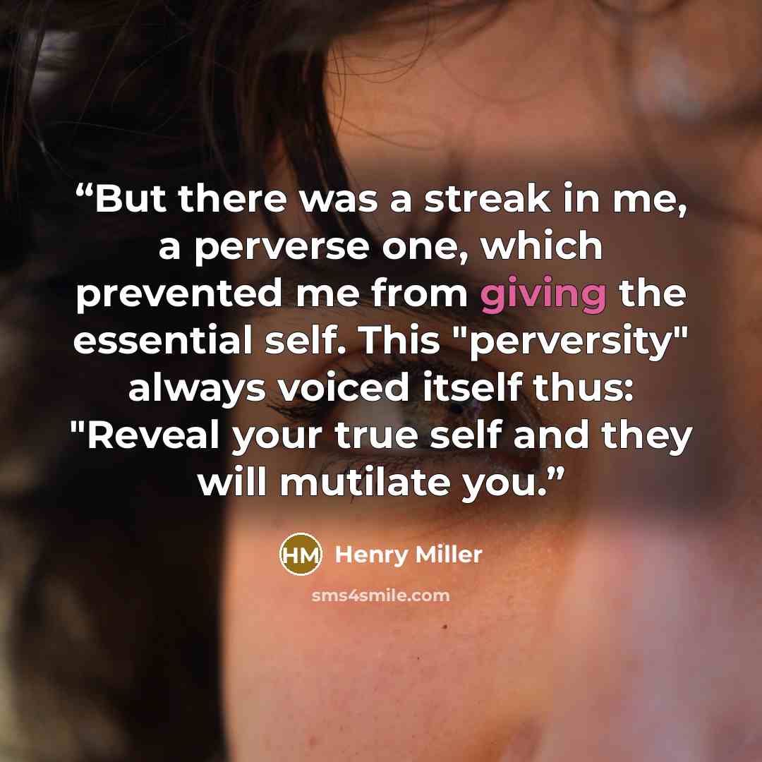 “But there was a streak in me, a perverse one, which prevented me from giving the essential self. This "perversity" always voiced itself thus: "Reveal your true self and they will mutilate you.” quote by Henry Miller