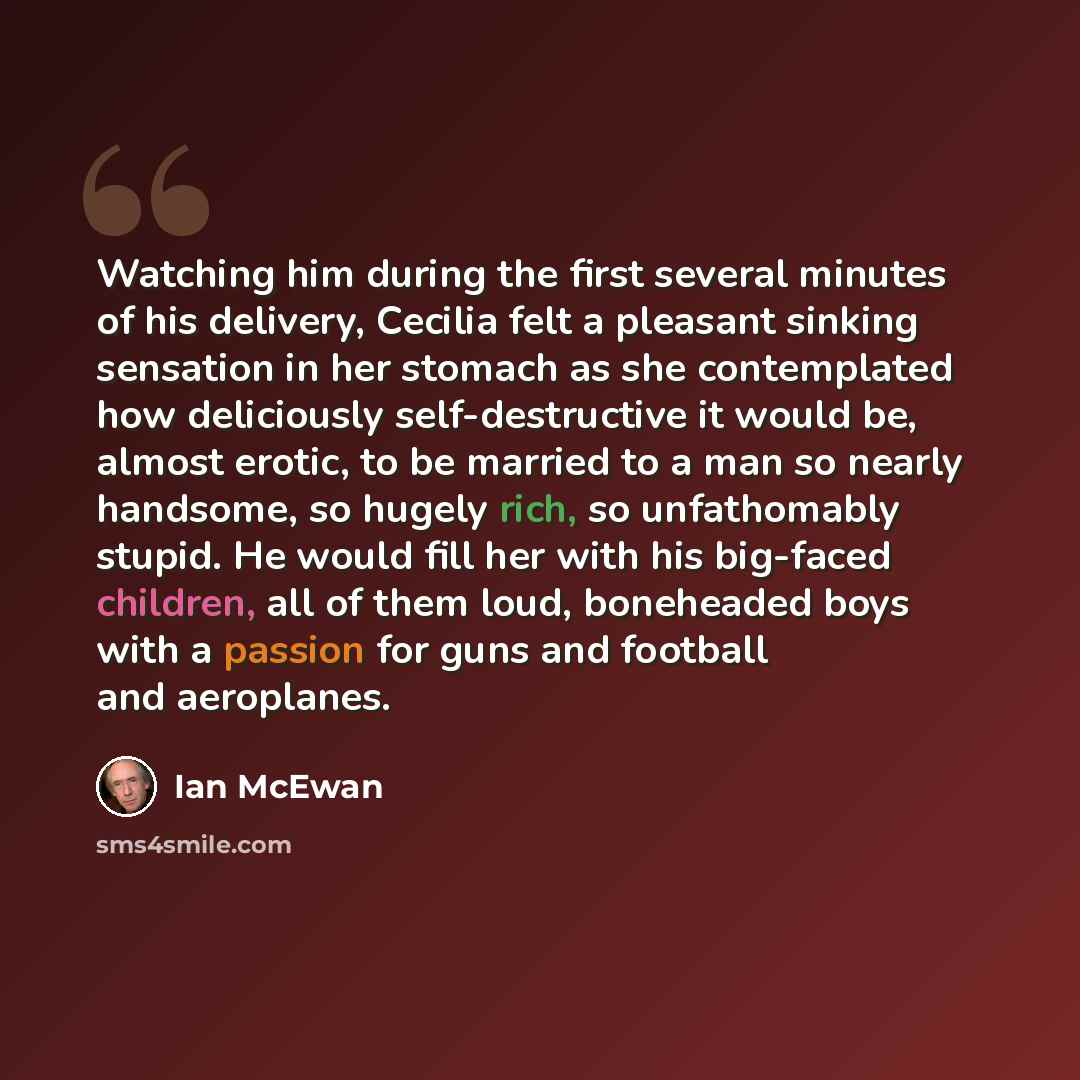 “Watching him during the first several minutes of his delivery, Cecilia felt a pleasant sinking sensation in her stomach as she contemplated how deliciously self-destructive it would be, almost erotic, to be married to a man so nearly handsome, so hugely rich, so unfathomably stupid. He would fill…” quote by Ian Mcewan