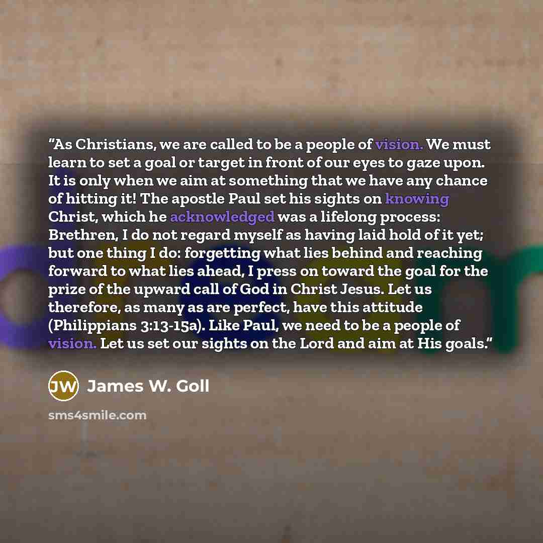 “As Christians, we are called to be a people of vision. We must learn to set a goal or target in front of our eyes to gaze upon. It is only when we aim at something that we have any chance of hitting it! The apostle Paul set his sights on knowing Christ, which he acknowledged was a lifelong…” quote by James W. Goll