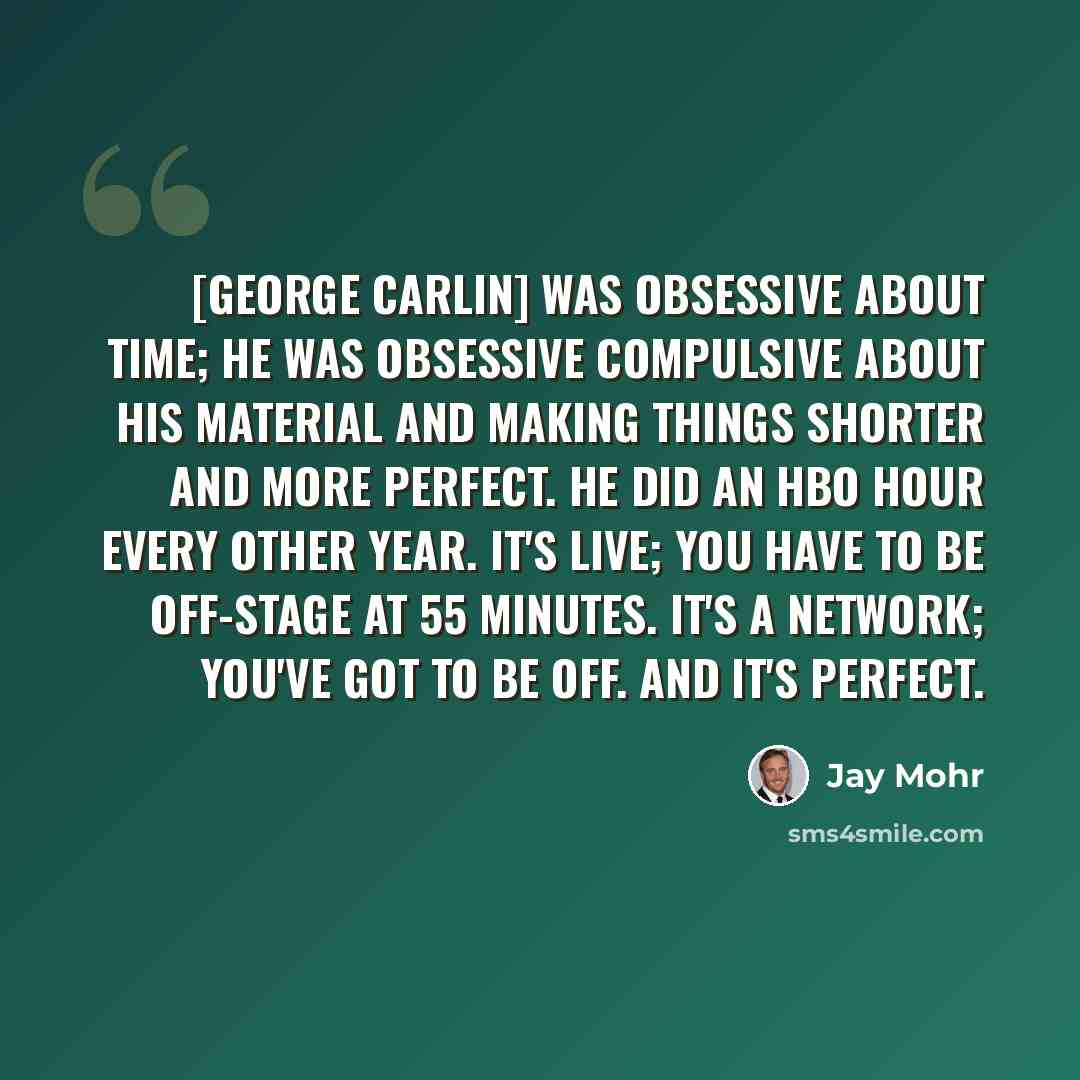 “[George Carlin] was obsessive about time; he was obsessive compulsive about his material and making things shorter and more perfect. He did an HBO hour every other year. It's live; you have to be off-stage at 55 minutes. It's a network; you've got to be off. And it's perfect.” quote by Jay Mohr