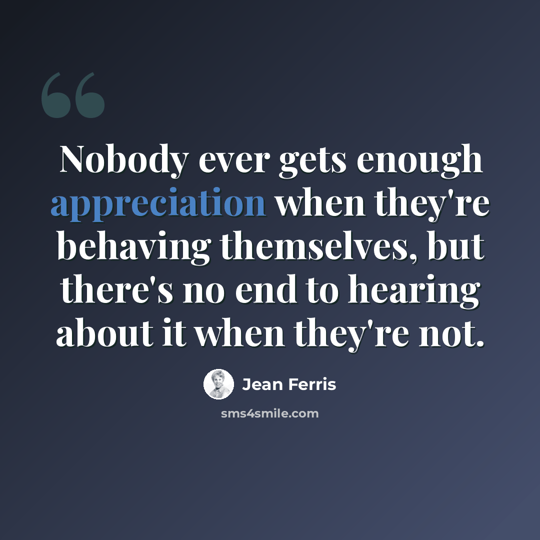 “Nobody ever gets enough appreciation when they're behaving themselves, but there's no end to hearing about it when they're not.” quote by Jean Ferris